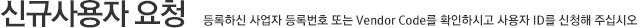 신규사용자 요청 (등록하신 사업자 등록번호 또는 Vendor Code를 확인하시고 사용자 ID를 신청해 주십시오.)